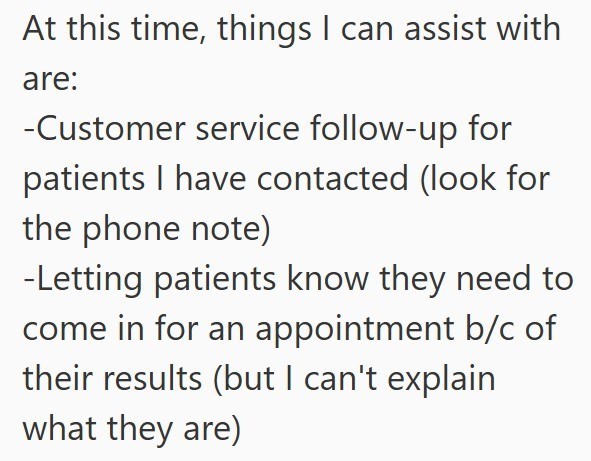 At this time, things I can assist with are: -Customer service follow-up for patients I have contacted (look for the phone note) -Letting patients know they need to come in for an appointment b/c of their results (but I can't explain what they are)