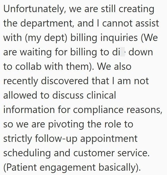 Unfortunately, we are still creating the department, and I cannot assist with (my dept) billing inquiries (We are waiting for billing to di down to collab with them). We also recently discovered that I am not allowed to discuss clinical information for compliance reasons, so we are pivoting the role to strictly follow-up appointment scheduling and customer service. (Patient engagement basically).