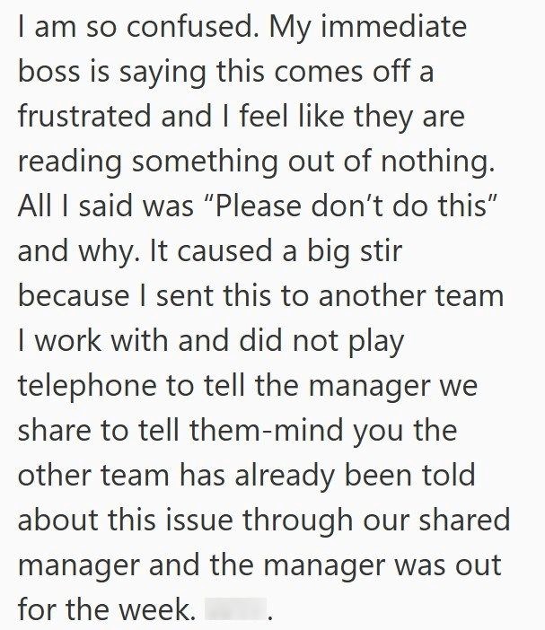 I am so confused. My immediate boss is saying this comes off a frustrated and I feel like they are reading something out of nothing. All I said was "Please don't do this" and why. It caused a big stir because I sent this to another team I work with and did not play telephone to tell the manager we share to tell them-mind you the other team has already been told about this issue through our shared manager and the manager was out for the week.