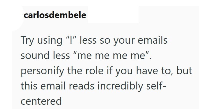 carlosdembele Try using "I" less so your emails sound less "me me me me". personify the role if you have to, but this email reads incredibly self- centered