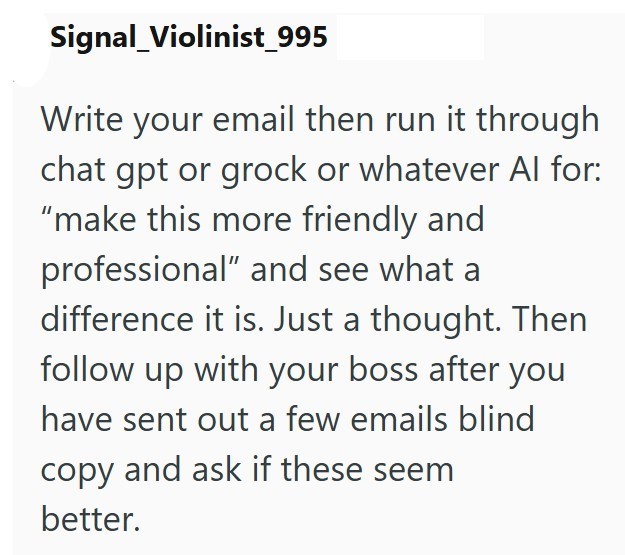 Signal_Violinist_995 Write your email then run it through chat gpt or grock or whatever Al for: "make this more friendly and professional" and see what a difference it is. Just a thought. Then follow up with your boss after you have sent out a few emails blind copy and ask if these seem better.