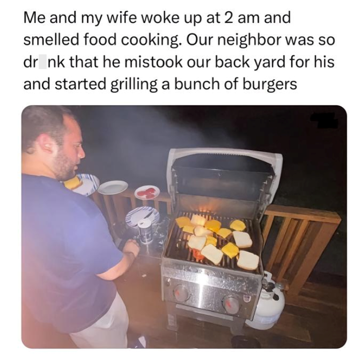 Me and my wife woke up at 2 am and smelled food cooking. Our neighbor was so dr_nk that he mistook our back yard for his and started grilling a bunch of burgers