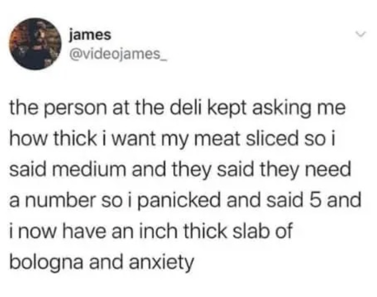 james @videojames_ the person at the deli kept asking me how thick i want my meat sliced so i said medium and they said they need a number so i panicked and said 5 and i now have an inch thick slab of bologna and anxiety