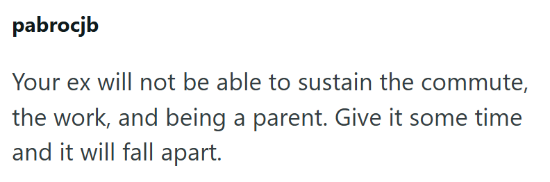 pabrocjb Your ex will not be able to sustain the commute, the work, and being a parent. Give it some time and it will fall apart.