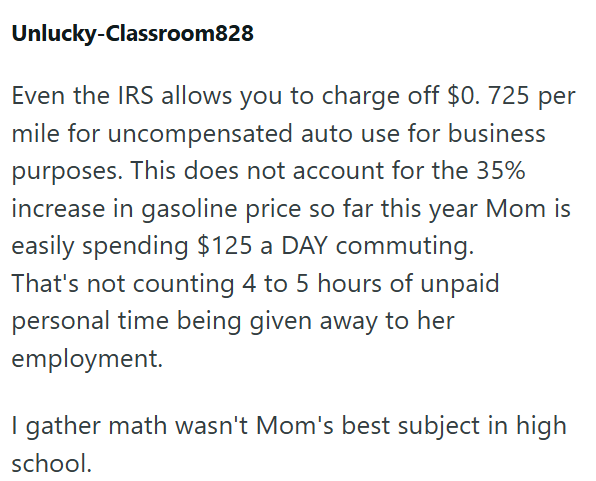 Unlucky-Classroom828 Even the IRS allows you to charge off $0. 725 per mile for uncompensated auto use for business purposes. This does not account for the 35% increase in gasoline price so far this year Mom is easily spending $125 a DAY commuting. That's not counting 4 to 5 hours of unpaid personal time being given away to her employment. I gather math wasn't Mom's best subject in high school.