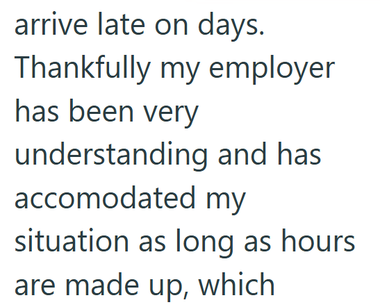 arrive late on days. Thankfully my employer has been very understanding and has accomodated my situation as long as hours are made up, which