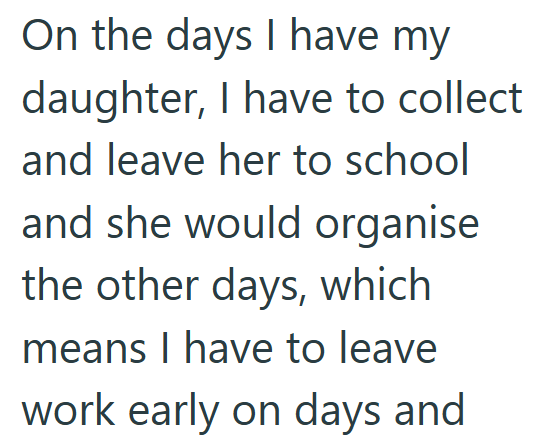 On the days I have my daughter, I have to collect and leave her to school and she would organise the other days, which means I have to leave work early on days and