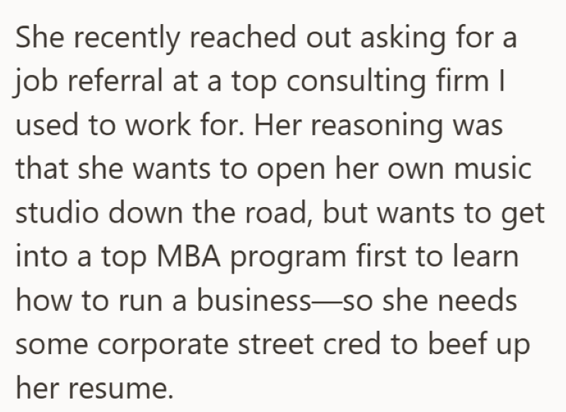 She recently reached out asking for a job referral at a top consulting firm I used to work for. Her reasoning was that she wants to open her own music studio down the road, but wants to get into a top MBA program first to learn how to run a business—so she needs some corporate street cred to beef up her resume.