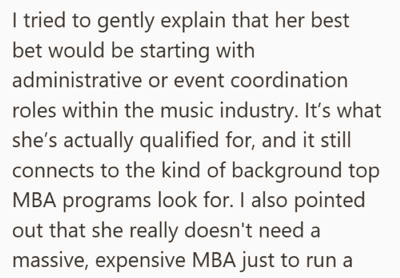 I tried to gently explain that her best bet would be starting with administrative or event coordination roles within the music industry. It's what she's actually qualified for, and it still connects to the kind of background top MBA programs look for. I also pointed out that she really doesn't need a massive, expensive MBA just to run a