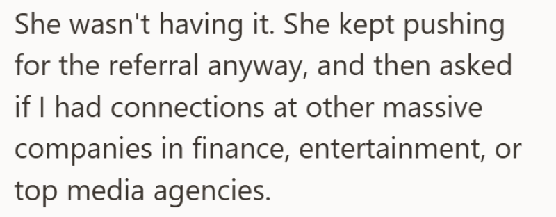She wasn't having it. She kept pushing for the referral anyway, and then asked if I had connections at other massive companies in finance, entertainment, or top media agencies.