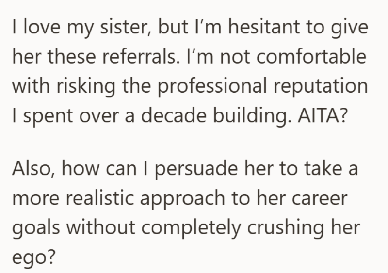 I love my sister, but I'm hesitant to give her these referrals. I'm not comfortable with risking the professional reputation I spent over a decade building. AITA? Also, how can I persuade her to take a more realistic approach to her career goals without completely crushing her ego?