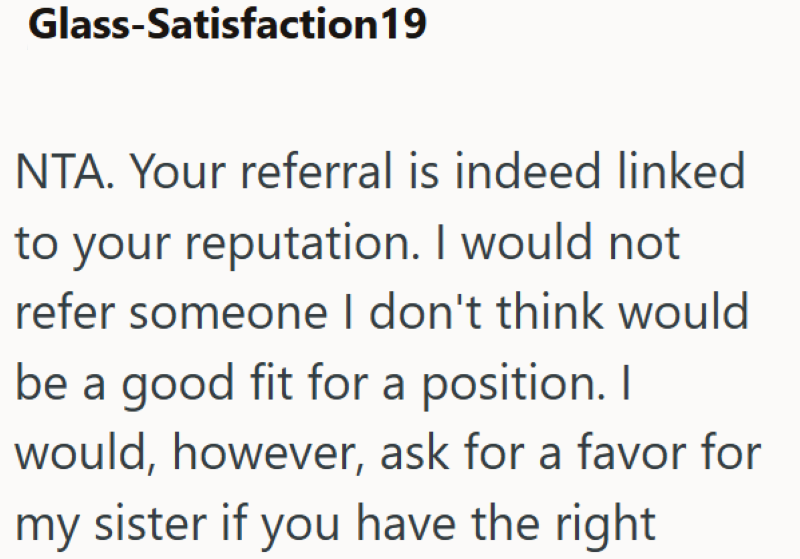 Glass-Satisfaction 19 NTA. Your referral is indeed linked to your reputation. I would not refer someone I don't think would be a good fit for a position. I would, however, ask for a favor for my sister if you have the right