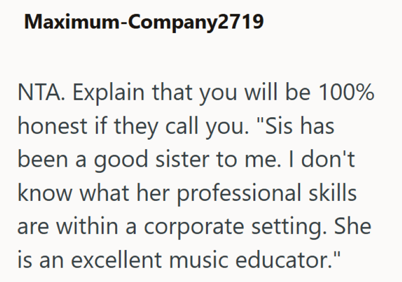 Maximum-Company2719 NTA. Explain that you will be 100% honest if they call you. "Sis has been a good sister to me. I don't know what her professional skills are within a corporate setting. She is an excellent music educator."