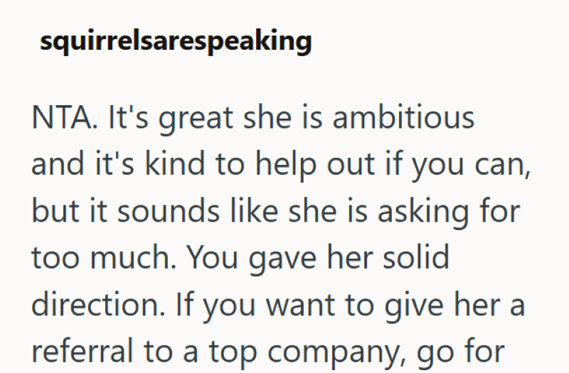 squirrelsarespeaking NTA. It's great she is ambitious and it's kind to help out if you can, but it sounds like she is asking for too much. You gave her solid direction. If you want to give her a referral to a top company, go for