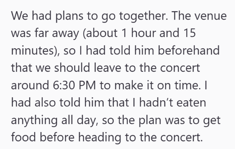 We had plans to go together. The venue was far away (about 1 hour and 15 minutes), so I had told him beforehand that we should leave to the concert around 6:30 PM to make it on time. I had also told him that I hadn't eaten anything all day, so the plan was to get food before heading to the concert.