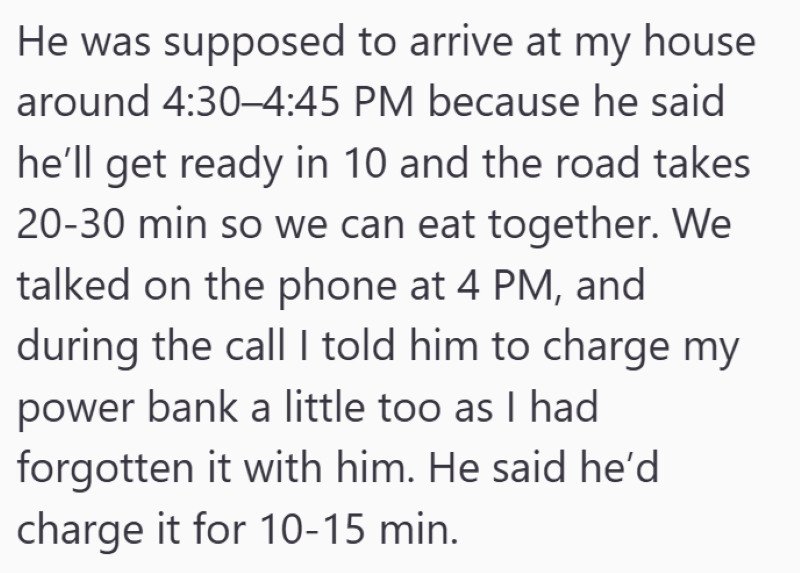 He was supposed to arrive at my house around 4:30-4:45 PM because he said he'll get ready in 10 and the road takes 20-30 min so we can eat together. We talked on the phone at 4 PM, and during the call I told him to charge my power bank a little too as I had forgotten it with him. He said he'd charge it for 10-15 min.