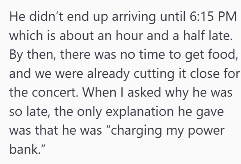 He didn't end up arriving until 6:15 PM which is about an hour and a half late. By then, there was no time to get food, and we were already cutting it close for the concert. When I asked why he was so late, the only explanation he gave was that he was "charging my power bank."