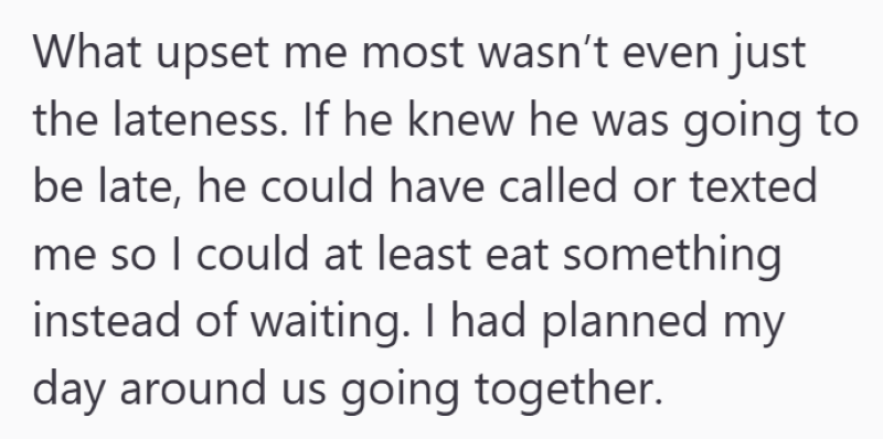 What upset me most wasn't even just the lateness. If he knew he was going to be late, he could have called or texted me so I could at least eat something instead of waiting. I had planned my day around us going together.