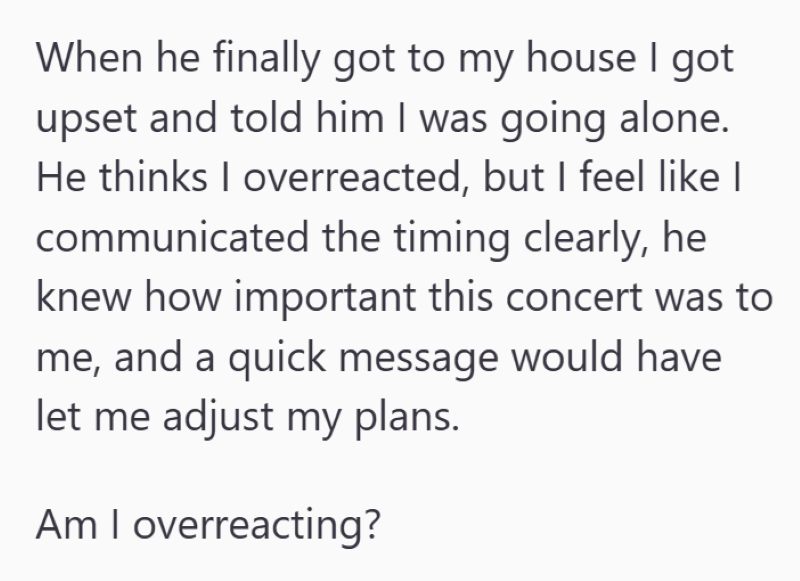 When he finally got to my house I got upset and told him I was going alone. He thinks I overreacted, but I feel like I communicated the timing clearly, he knew how important this concert was to me, and a quick message would have let me adjust my plans. Am I overreacting?