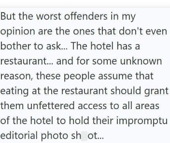 But the worst offenders in my opinion are the ones that don't even bother to ask... The hotel has a restaurant... and for some unknown reason, these people assume that eating at the restaurant should grant them unfettered access to all areas of the hotel to hold their impromptu editorial photo sh ot...
