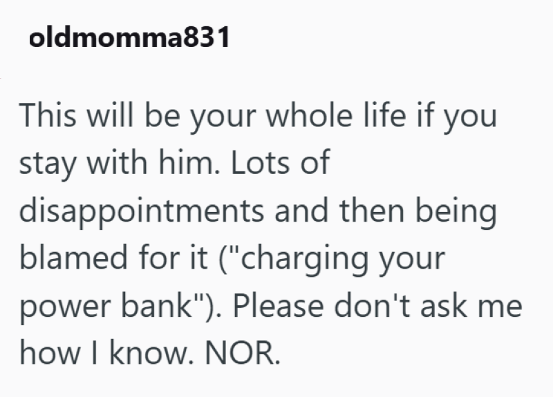 oldmomma831 This will be your whole life if you stay with him. Lots of disappointments and then being blamed for it ("charging your power bank"). Please don't ask me how I know. NOR.