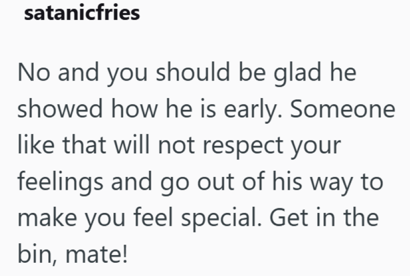 satanicfries No and you should be glad he showed how he is early. Someone like that will not respect your feelings and go out of his way to make you feel special. Get in the bin, mate!