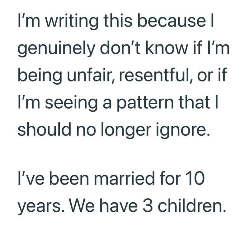 I'm writing this because I genuinely don't know if I'm being unfair, resentful, or if I'm seeing a pattern that I should no longer ignore. I've been married for 10 years. We have 3 children.