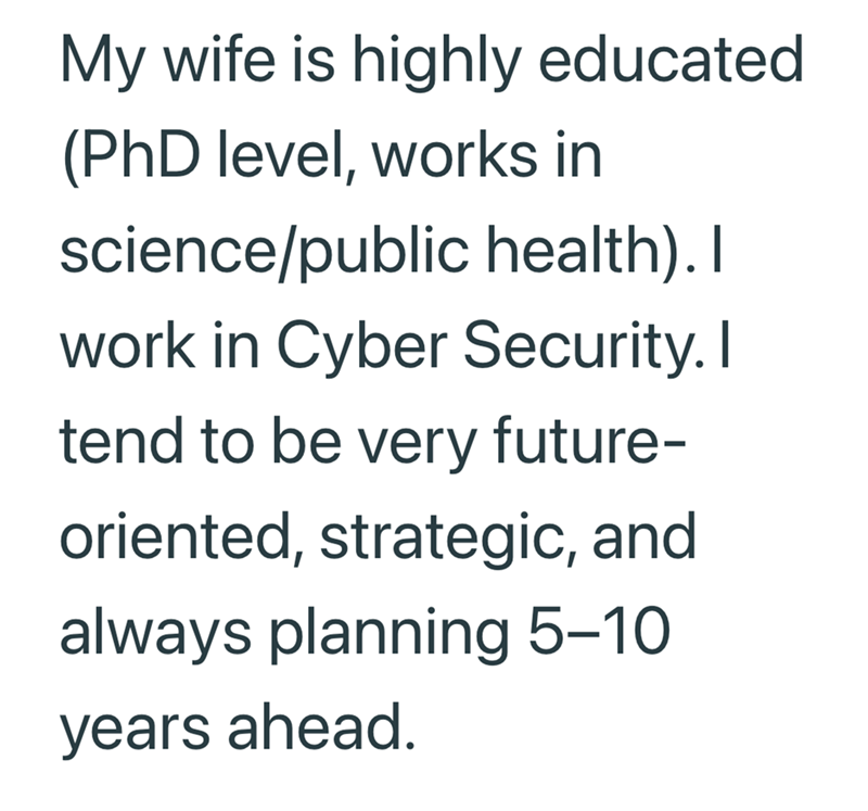 My wife is highly educated (PhD level, works in science/public health). I work in Cyber Security. I tend to be very future- oriented, strategic, and always planning 5-10 years ahead.