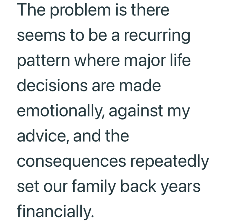 The problem is there seems to be a recurring pattern where major life decisions are made emotionally, against my advice, and the consequences repeatedly set our family back years financially.