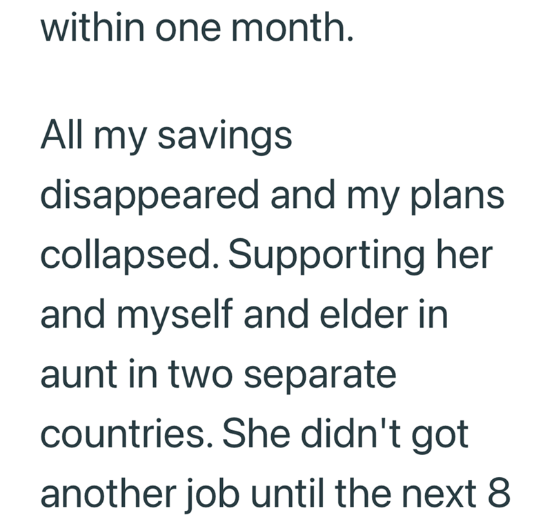 within one month. All my savings disappeared and my plans. collapsed. Supporting her and myself and elder in aunt in two separate countries. She didn't got another job until the next 8