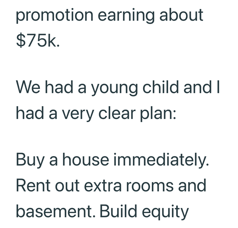 promotion earning about $75k. We had a young child and I had a very clear plan: Buy a house immediately. Rent out extra rooms and basement. Build equity