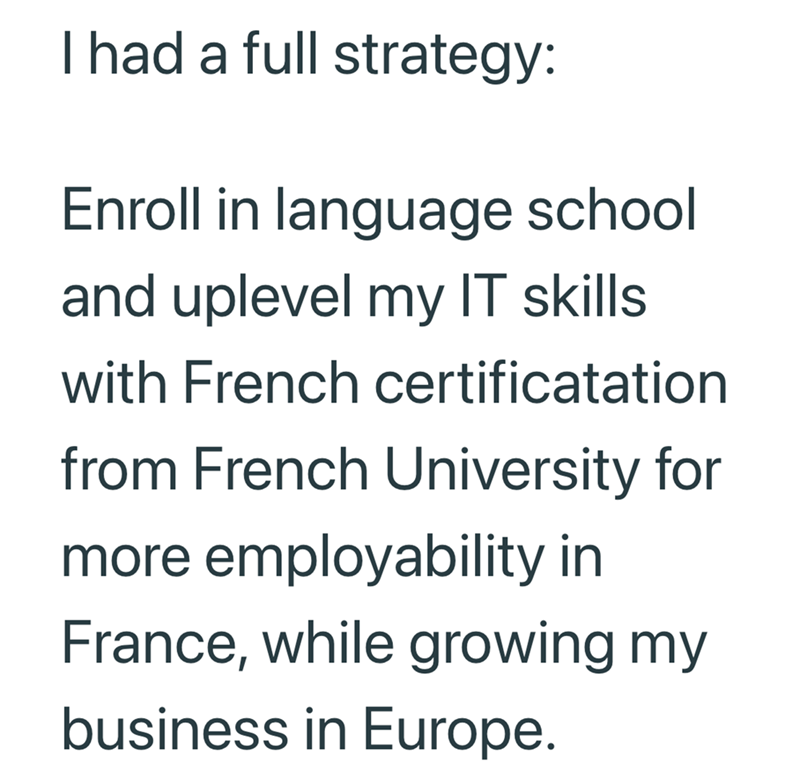 I had a full strategy: Enroll in language school and uplevel my IT skills with French certificatation from French University for more employability in France, while growing my business in Europe.