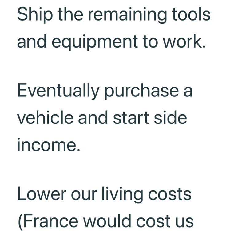 Ship the remaining tools and equipment to work. Eventually purchase a vehicle and start side income. Lower our living costs. (France would cost us