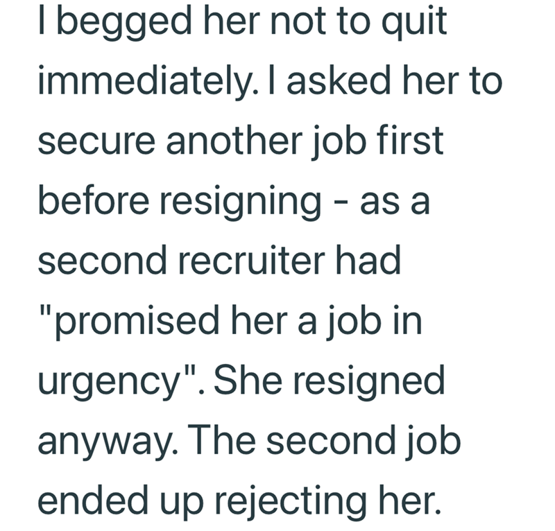 I begged her not to quit immediately. I asked her to secure another job first before resigning - as a second recruiter had "promised her a job in urgency". She resigned anyway. The second job ended up rejecting her.