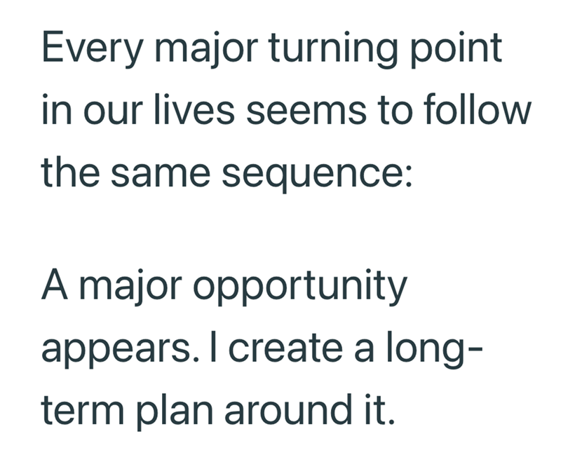 Every major turning point in our lives seems to follow the same sequence: A major opportunity appears. I create a long- term plan around it.