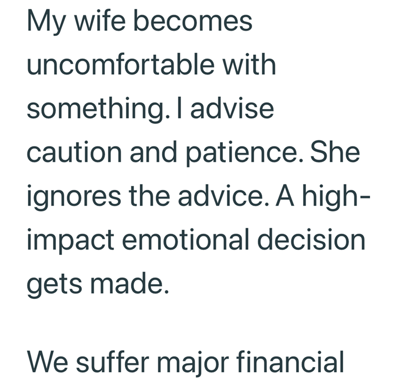 My wife becomes uncomfortable with something. I advise caution and patience. She ignores the advice. A high- impact emotional decision gets made. We suffer major financial