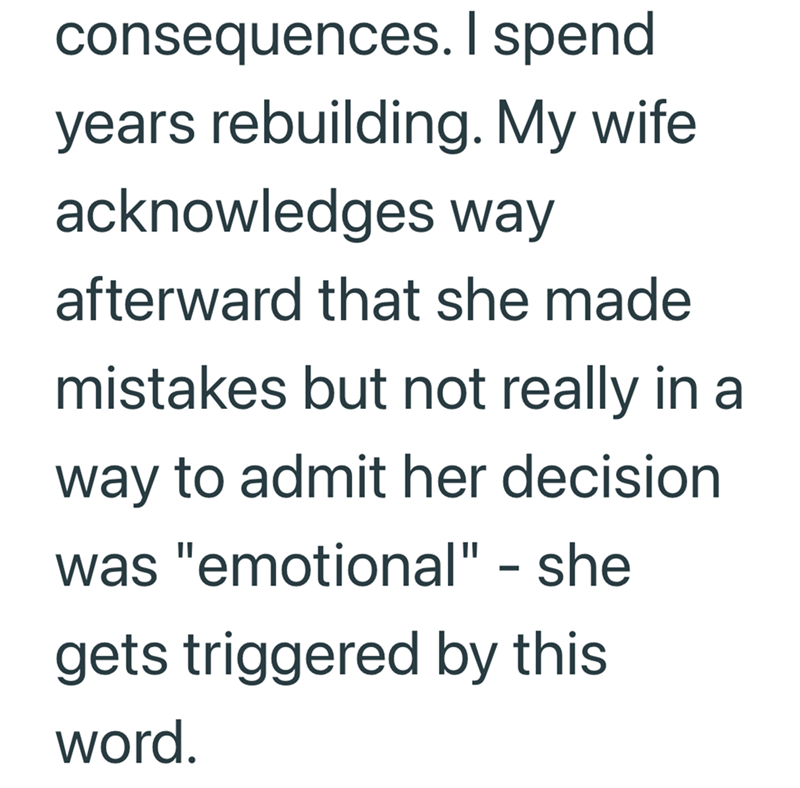 consequences. I spend years rebuilding. My wife acknowledges way afterward that she made mistakes but not really in a way to admit her decision was "emotional" - she gets triggered by this word.