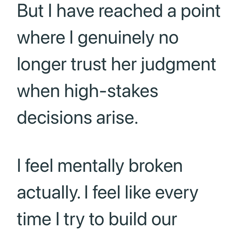 But I have reached a point where I genuinely no longer trust her judgment when high-stakes decisions arise. I feel mentally broken actually. I feel like every time I try to build our