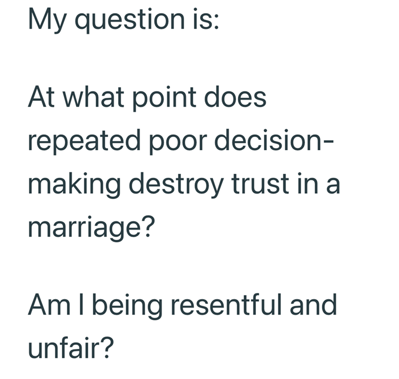 My question is: At what point does repeated poor decision- making destroy trust in a marriage? Am I being resentful and unfair?