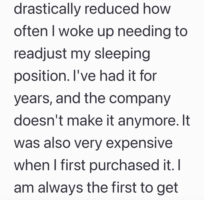 drastically reduced how often I woke up needing to readjust my sleeping position. I've had it for years, and the company doesn't make it anymore. It was also very expensive when I first purchased it. I am always the first to get