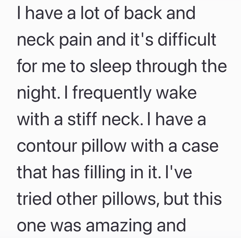 I have a lot of back and neck pain and it's difficult for me to sleep through the night. I frequently wake with a stiff neck. I have a contour pillow with a case that has filling in it. I've tried other pillows, but this one was amazing and