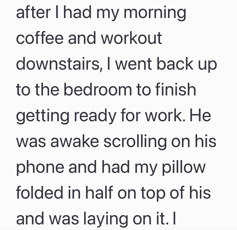 after I had my morning coffee and workout downstairs, I went back up to the bedroom to finish getting ready for work. He was awake scrolling on his phone and had my pillow folded in half on top of his and was laying on it. I