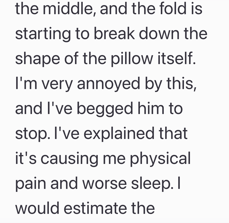 the middle, and the fold is starting to break down the shape of the pillow itself. I'm very annoyed by this, and I've begged him to stop. I've explained that it's causing me physical pain and worse sleep. I would estimate the