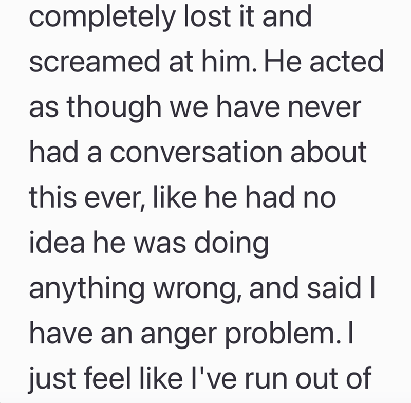 completely lost it and screamed at him. He acted as though we have never had a conversation about this ever, like he had no idea he was doing anything wrong, and said I have an anger problem. I just feel like I've run out of