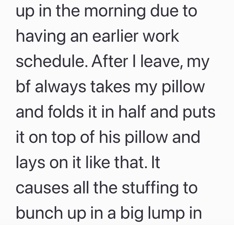 up in the morning due to having an earlier work schedule. After I leave, my bf always takes my pillow and folds it in half and puts it on top of his pillow and lays on it like that. It causes all the stuffing to bunch up in a big lump in