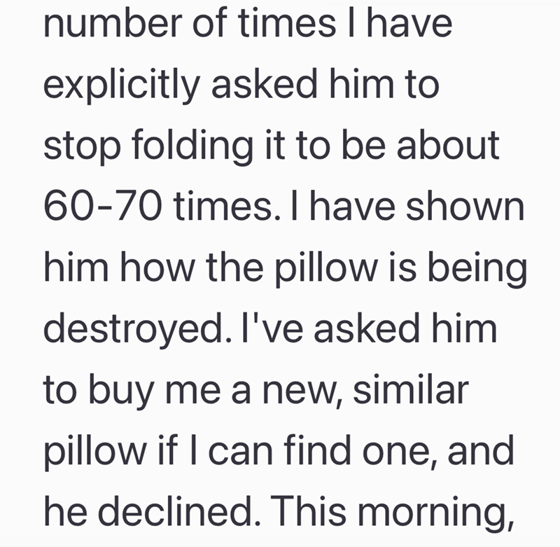 number of times I have explicitly asked him to stop folding it to be about 60-70 times. I have shown him how the pillow is being destroyed. I've asked him. to buy me a new, similar pillow if I can find one, and he declined. This morning,