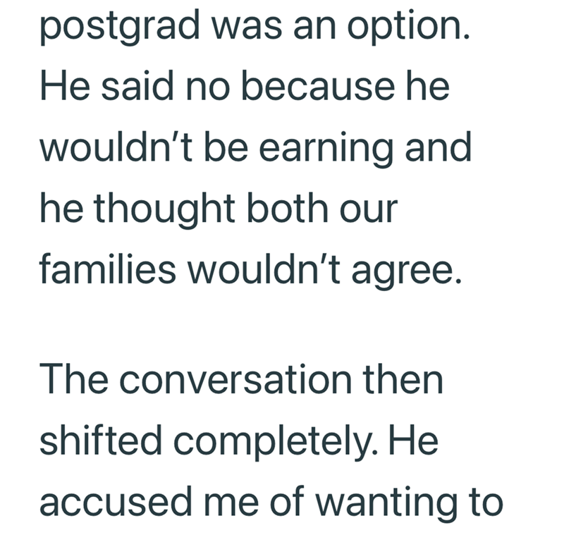 postgrad was an option. He said no because he wouldn't be earning and he thought both our families wouldn't agree. The conversation then shifted completely. He accused me of wanting to