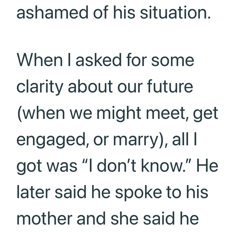 ashamed of his situation. When I asked for some clarity about our future (when we might meet, get engaged, or marry), all I got was "I don't know." He later said he spoke to his mother and she said he