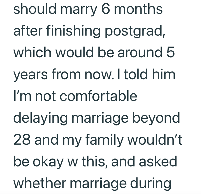 should marry 6 months after finishing postgrad, which would be around 5 years from now. I told him I'm not comfortable delaying marriage beyond 28 and my family wouldn't be okay w this, and asked whether marriage during