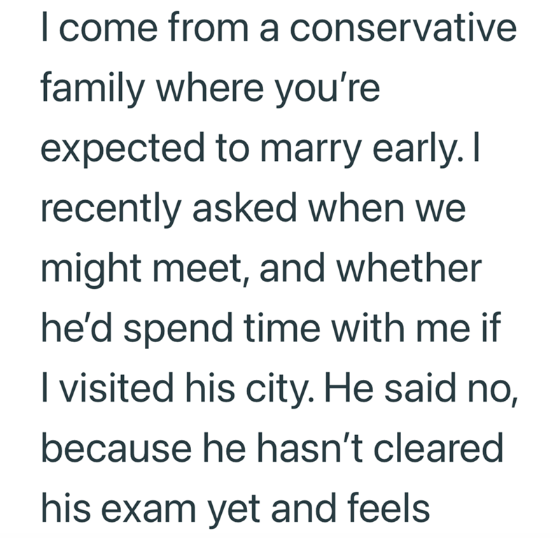 I come from a conservative family where you're expected to marry early. I recently asked when we might meet, and whether he'd spend time with me if I visited his city. He said no, because he hasn't cleared his exam yet and feels